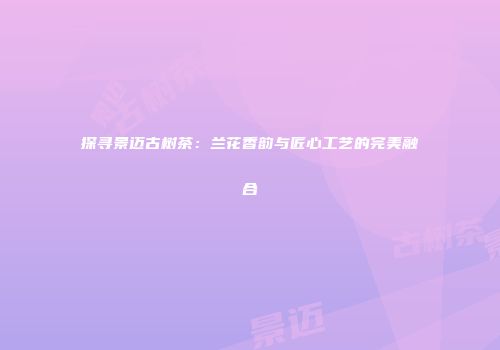 探寻景迈古树茶：兰花香韵与匠心工艺的完美融合