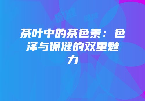 茶叶中的茶色素：色泽与保健的双重魅力