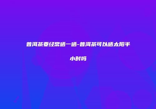 普洱茶要经常晒一晒-普洱茶可以晒太阳半小时吗