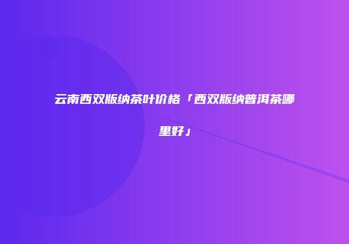 云南西双版纳茶叶价格「西双版纳普洱茶哪里好」