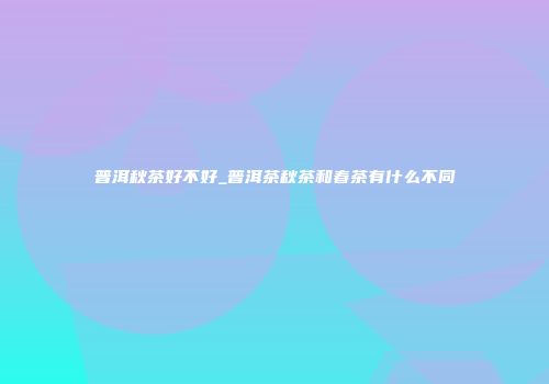 普洱秋茶好不好_普洱茶秋茶和春茶有什么不同