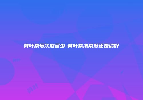 荷叶茶每次泡多少-荷叶茶浓茶好还是淡好