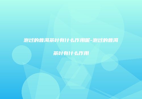 泡过的普洱茶叶有什么作用呢-泡过的普洱茶叶有什么作用
