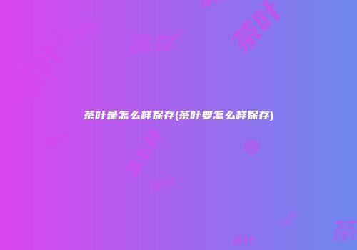 茶叶是怎么样保存(茶叶要怎么样保存)