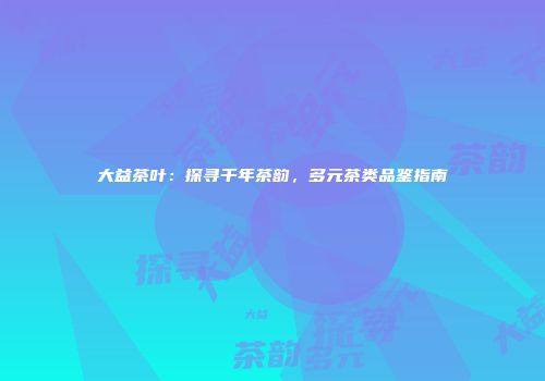 大益茶叶：探寻千年茶韵，多元茶类品鉴指南