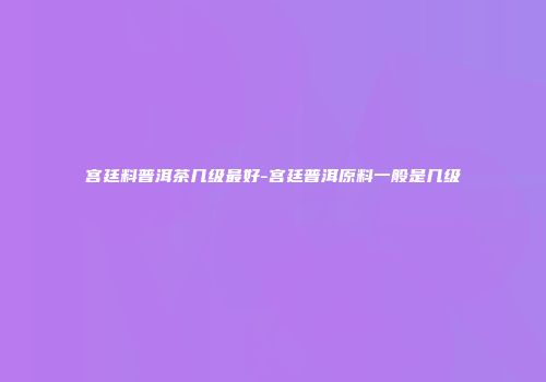 宫廷料普洱茶几级最好-宫廷普洱原料一般是几级