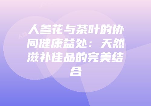 人参花与茶叶的协同健康益处：天然滋补佳品的完美结合