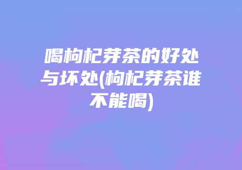 喝枸杞芽茶的好处与坏处(枸杞芽茶谁不能喝)