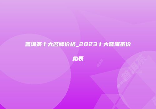 普洱茶十大名牌价格_2023十大普洱茶价格表