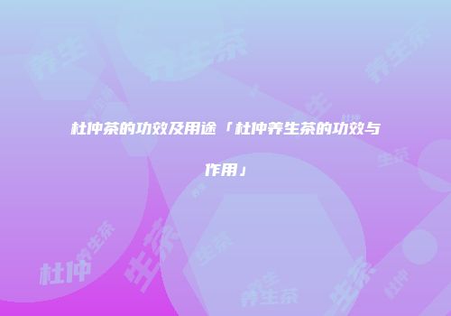 杜仲茶的功效及用途「杜仲养生茶的功效与作用」