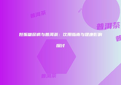 妊娠糖尿病与普洱茶：饮用指南与健康影响探讨