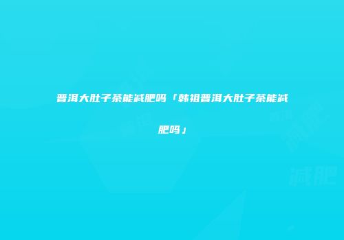 普洱大肚子茶能减肥吗「韩祖普洱大肚子茶能减肥吗」