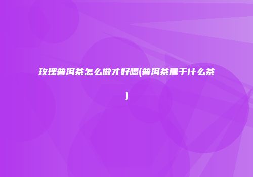玫瑰普洱茶怎么做才好喝(普洱茶属于什么茶)