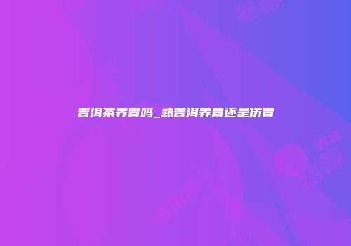 普洱茶养胃吗_熟普洱养胃还是伤胃