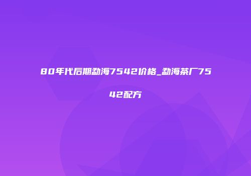 80年代后期勐海7542价格_勐海茶厂7542配方