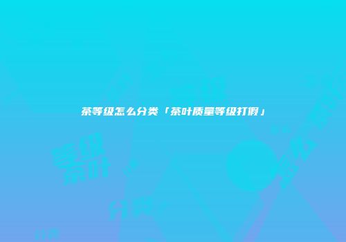 茶等级怎么分类「茶叶质量等级打假」