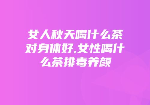 女人秋天喝什么茶对身体好,女性喝什么茶排毒养颜
