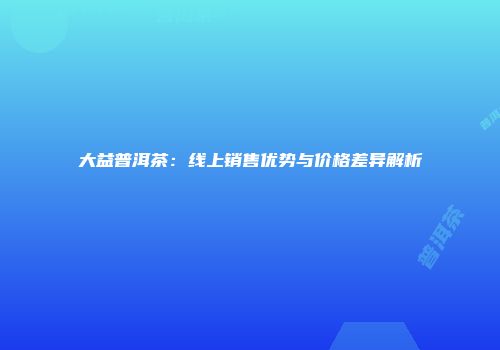 大益普洱茶：线上销售优势与价格差异解析