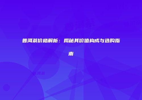 普洱茶价格解析：揭秘其价值构成与选购指南
