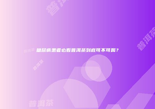 糖尿病患者必看普洱茶到底可不可喝？