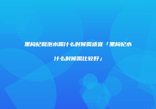 黑枸杞和泡水喝什么时候喝适宜「黑枸杞水什么时候喝比较好」