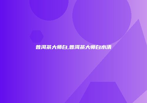 普洱茶大师白,普洱茶大师白水清