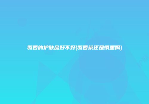 羽西的护肤品好不好(羽西茶还是慎重喝)