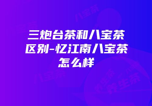 三炮台茶和八宝茶区别-忆江南八宝茶怎么样