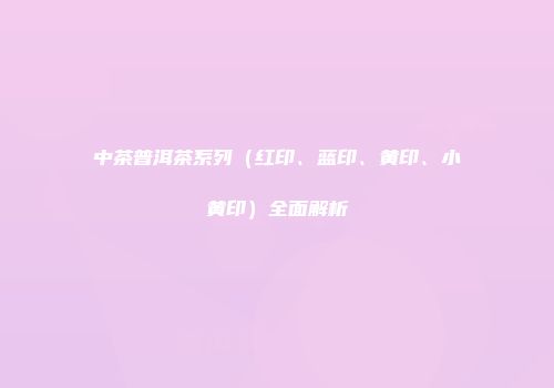 中茶普洱茶系列（红印、蓝印、黄印、小黄印）全面解析