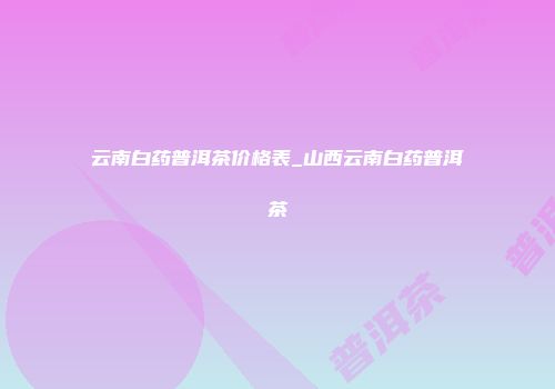 云南白药普洱茶价格表_山西云南白药普洱茶