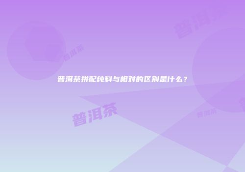 普洱茶拼配纯料与相对的区别是什么？