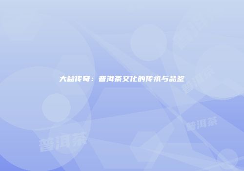 大益传奇：普洱茶文化的传承与品鉴