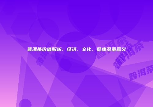 普洱茶价值解析：经济、文化、健康多重意义