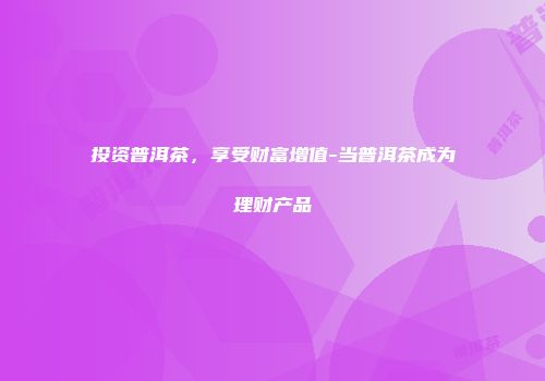 投资普洱茶，享受财富增值-当普洱茶成为理财产品