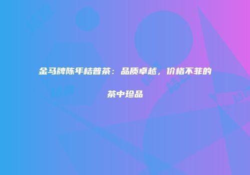 金马牌陈年桔普茶：品质卓越，价格不菲的茶中珍品