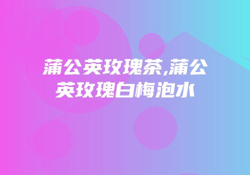 蒲公英玫瑰茶,蒲公英玫瑰白梅泡水