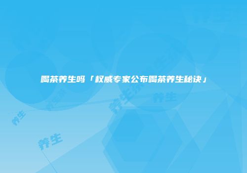 喝茶养生吗「权威专家公布喝茶养生秘诀」