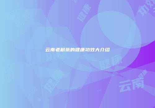 云南老树茶的健康功效大介绍