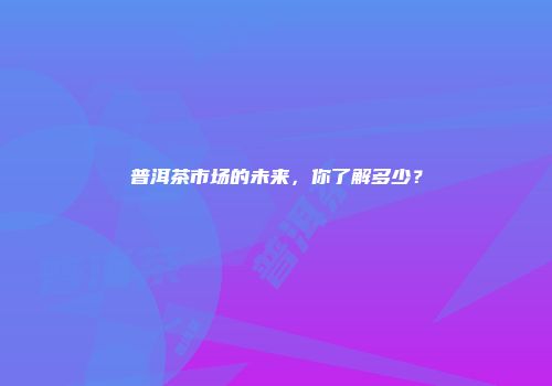 普洱茶市场的未来，你了解多少？