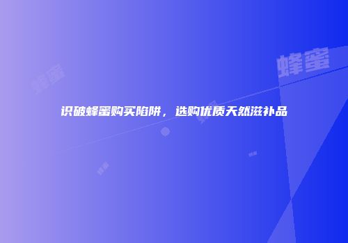 识破蜂蜜购买陷阱，选购优质天然滋补品