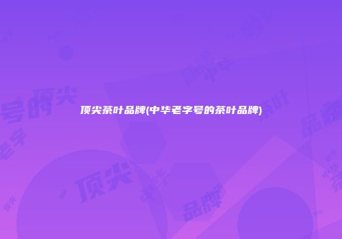顶尖茶叶品牌(中华老字号的茶叶品牌)