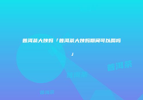 普洱茶大姨妈「普洱茶大姨妈期间可以喝吗」