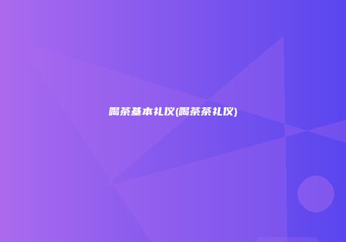 喝茶基本礼仪(喝茶茶礼仪)