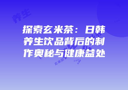 探索玄米茶：日韩养生饮品背后的制作奥秘与健康益处