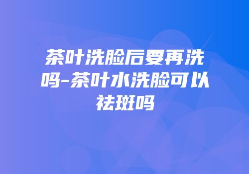 茶叶洗脸后要再洗吗-茶叶水洗脸可以祛斑吗