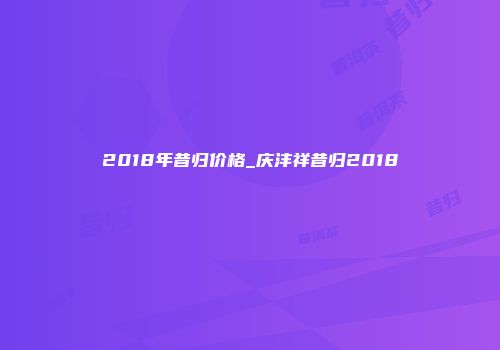 2018年昔归价格_庆沣祥昔归2018