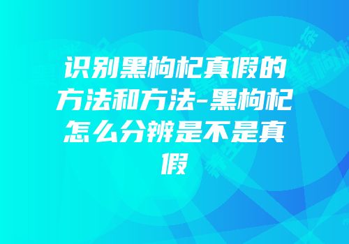 识别黑枸杞真假的方法和方法-黑枸杞怎么分辨是不是真假