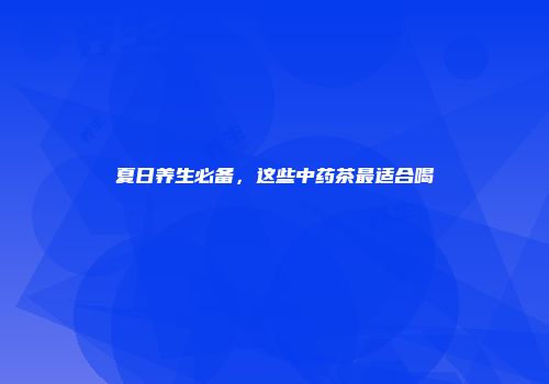 夏日养生必备，这些中药茶最适合喝
