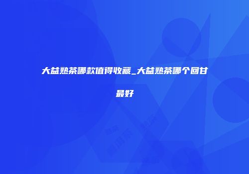 大益熟茶哪款值得收藏_大益熟茶哪个回甘最好