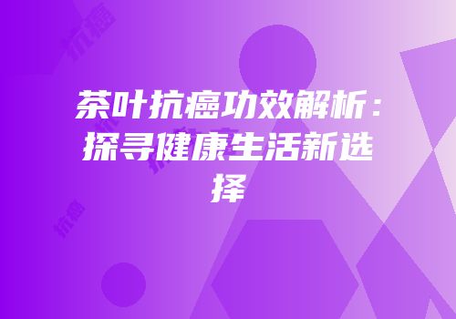茶叶抗癌功效解析：探寻健康生活新选择